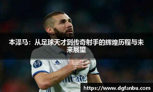 本泽马：从足球天才到传奇射手的辉煌历程与未来展望
